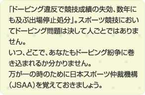 「ドーピング違反で競技成績の失効、数年にも及ぶ出場停止処分」。スポーツ競技においてドーピング問題は決して人ごとではありません。いつ、どこで、あなたもドーピング紛争に巻き込まれるか分かりません。万が一の時のために日本スポーツ仲裁機構（JSAA）を覚えておきましょう。