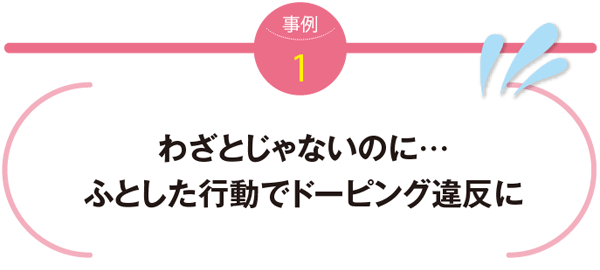 事例1　わざとじゃないのに…ふとした行動でドーピング違反に