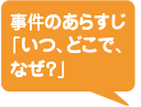 事件のあらすじ「いつ、どこで、なぜ？」