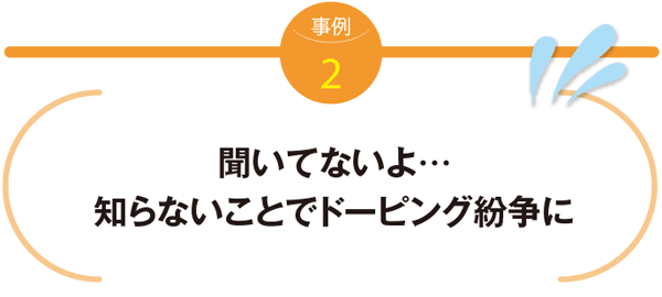 事例2　聞いてないよ…知らないことでドーピング紛争に