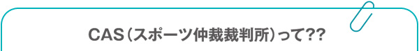 CAS（スポーツ仲裁裁判所）って？？