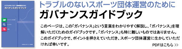 トラブルのないスポーツ団体運営のために　ガバナンスガイドブック このページは、この「ガバナンス」という言葉をわかりやすく解説し、「ガバナンス」を理解いただくためのガイドブックです。「ガバナンス」も特に難しいものではありません。このガイドブックで、ポイントを押さえていただき、スポーツ団体運営に生かしていただければ幸いです。 