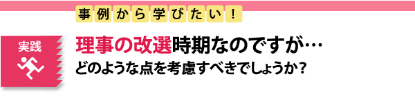 実践　事例から学びたい！理事の改選時期なのですが…どのような点を考慮すべきでしょうか？