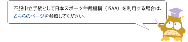 不服申立手続として日本スポーツ仲裁機構（JSAA）を利用する場合は、こちらのページを参照してください。
