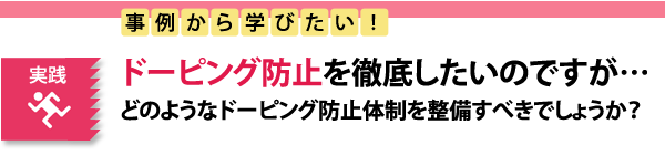 実践　事例から学びたい！ドーピング防止を徹底したいのですが…どのようなドーピング防止体制を整備すべきでしょうか？