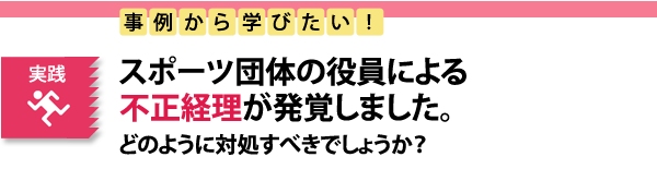 実践　事例から学びたい！スポーツ団体の役員による不正経理が発覚しました。どのように対処すべきでしょうか？