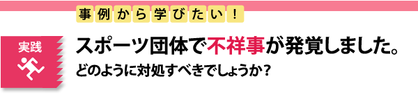 実践　事例から学びたい！スポーツ団体で不祥事が発生しました。どのように対応すべきでしょうか？