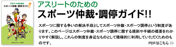 アスリートのためのスポーツ仲裁・調停ガイド！！ スポーツに関する争いの解決手段としてスポーツ仲裁・スポーツ調停という制度があります。このページはスポーツ仲裁・スポーツ調停に関する規則や手続の概要をわかりやすく解説し、これらの制度を身近なものとして積極的に利用していただくためのものです。 