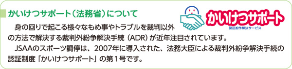 かいけつサポート（法務省）について　身の回りで起こる様々なもめ事やトラブルを裁判以外の方法で解決する裁判外紛争解決手続（ADR）が近年注目されています。JSAAのスポーツ調停は、2007年に導入された、法務大臣による裁判外紛争解決手続の認証制度「かいけつサポート」の第1号です