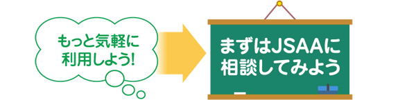 もっと気軽に利用しよう！　まずはJSAAに相談してみよう